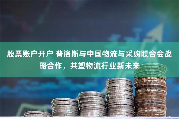 股票账户开户 普洛斯与中国物流与采购联合会战略合作，共塑物流行业新未来