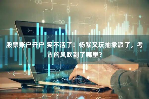 股票账户开户 笑不活了！杨紫又玩抽象派了，考古的风吹到了哪里？