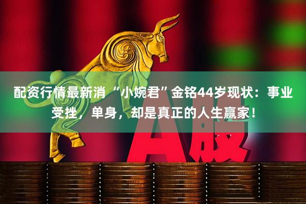 配资行情最新消 “小婉君”金铭44岁现状：事业受挫，单身，却是真正的人生赢家！