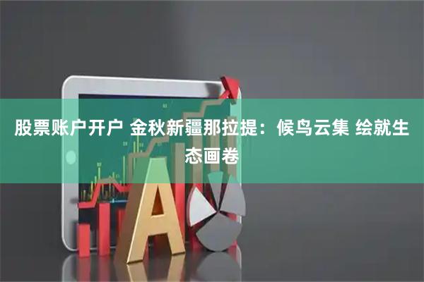 股票账户开户 金秋新疆那拉提：候鸟云集 绘就生态画卷