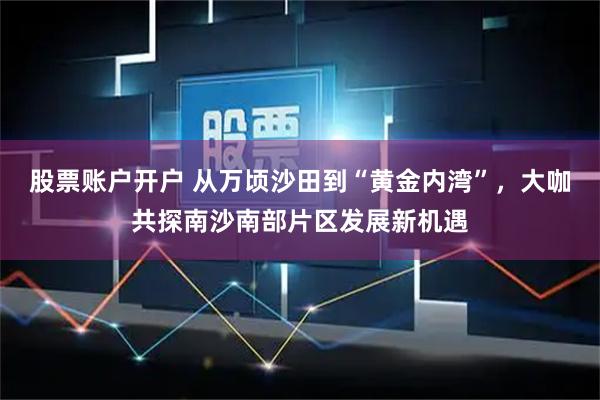 股票账户开户 从万顷沙田到“黄金内湾”,大咖共探南沙南部片区发展新机遇