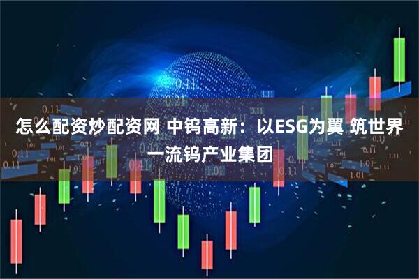 怎么配资炒配资网 中钨高新:以ESG为翼 筑世界一流钨产业集团