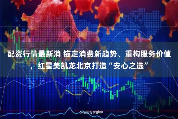 配资行情最新消 锚定消费新趋势、重构服务价值，红星美凯龙北京打造“安心之选”