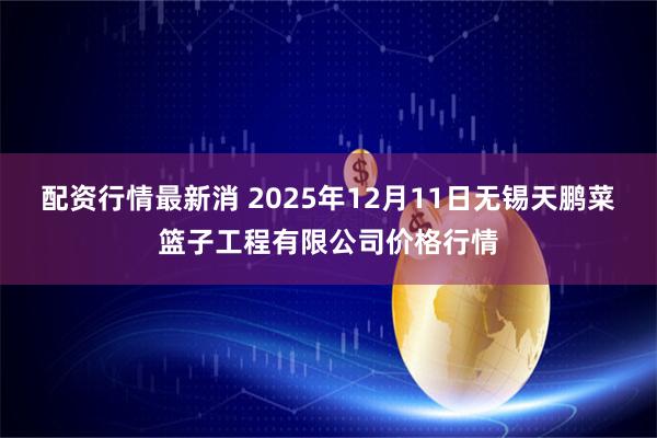 配资行情最新消 2025年12月11日无锡天鹏菜篮子工程有限公司价格行情
