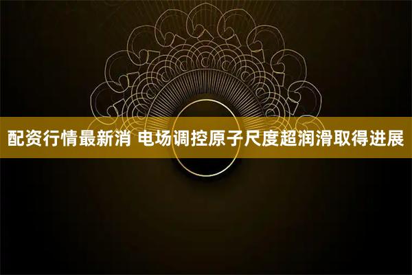 配资行情最新消 电场调控原子尺度超润滑取得进展