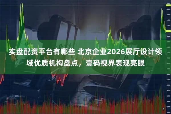 实盘配资平台有哪些 北京企业2026展厅设计领域优质机构盘点，壹码视界表现亮眼
