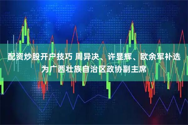 配资炒股开户技巧 周异决、许显辉、欧余军补选为广西壮族自治区政协副主席