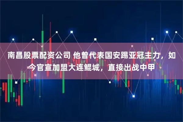 南昌股票配资公司 他曾代表国安踢亚冠主力，如今官宣加盟大连鲲城，直接出战中甲