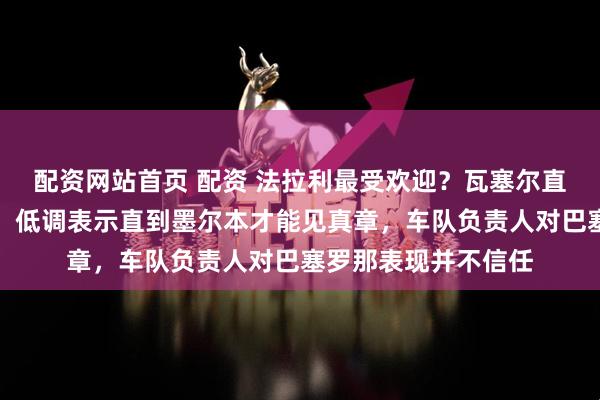 配资网站首页 配资 法拉利最受欢迎?瓦塞尔直言测试数据靠不住,低调表示直到墨尔本才能见真章,车队负责人对巴塞罗那表现并不信任