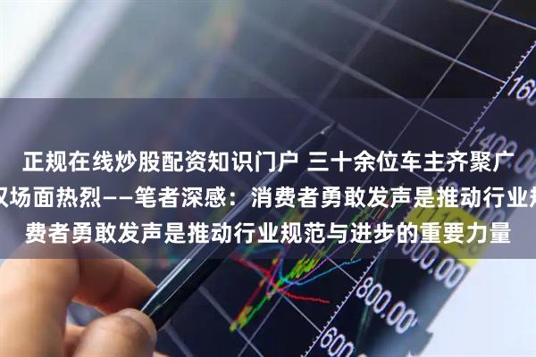 正规在线炒股配资知识门户 三十余位车主齐聚广州问题车展,现场维权场面热烈——笔者深感:消费者勇敢发声是推动行业规范与进步的重要力量