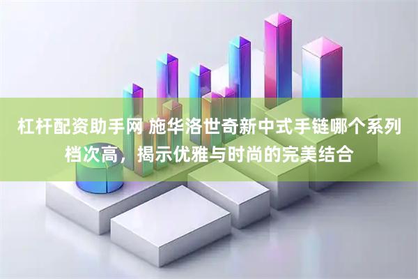 杠杆配资助手网 施华洛世奇新中式手链哪个系列档次高，揭示优雅与时尚的完美结合