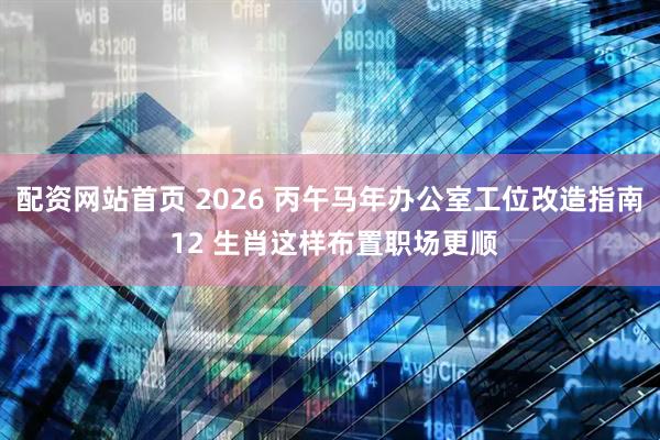 配资网站首页 2026 丙午马年办公室工位改造指南 12 生肖这样布置职场更顺