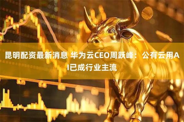 昆明配资最新消息 华为云CEO周跃峰：公有云用AI已成行业主流