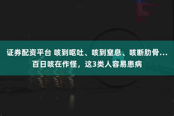 证券配资平台 咳到呕吐、咳到窒息、咳断肋骨…百日咳在作怪，这3类人容易患病