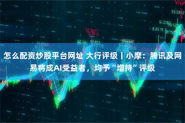 怎么配资炒股平台网址 大行评级丨小摩：腾讯及网易将成AI受益者，均予“增持”评级