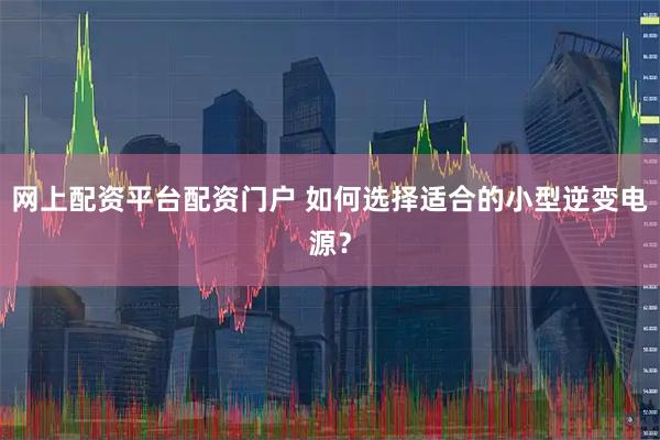 网上配资平台配资门户 如何选择适合的小型逆变电源？