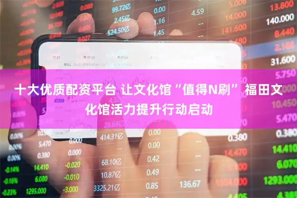 十大优质配资平台 让文化馆“值得N刷” 福田文化馆活力提升行动启动